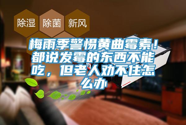 梅雨季警惕黃曲霉素！都說發霉的東西不能吃，但老人勸不住怎么辦